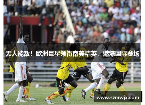 无人能敌！欧洲巨星领衔南美精英，燃爆国际赛场